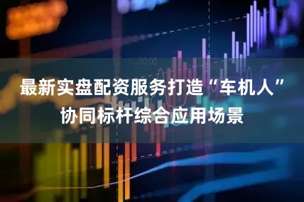 最新实盘配资服务打造“车机人”协同标杆综合应用场景