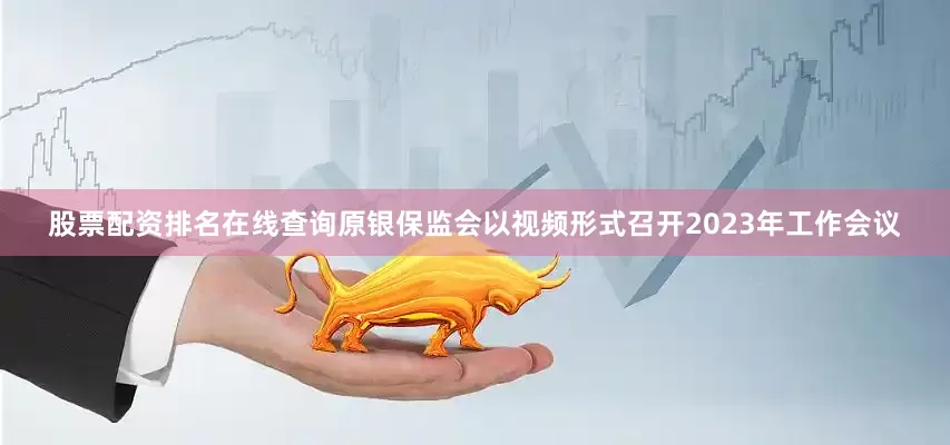 股票配资排名在线查询原银保监会以视频形式召开2023年工作会议
