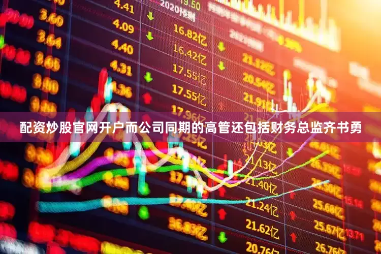 配资炒股官网开户而公司同期的高管还包括财务总监齐书勇