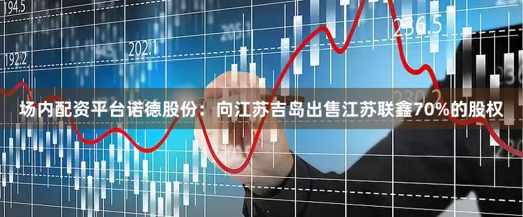 场内配资平台诺德股份：向江苏吉岛出售江苏联鑫70%的股权