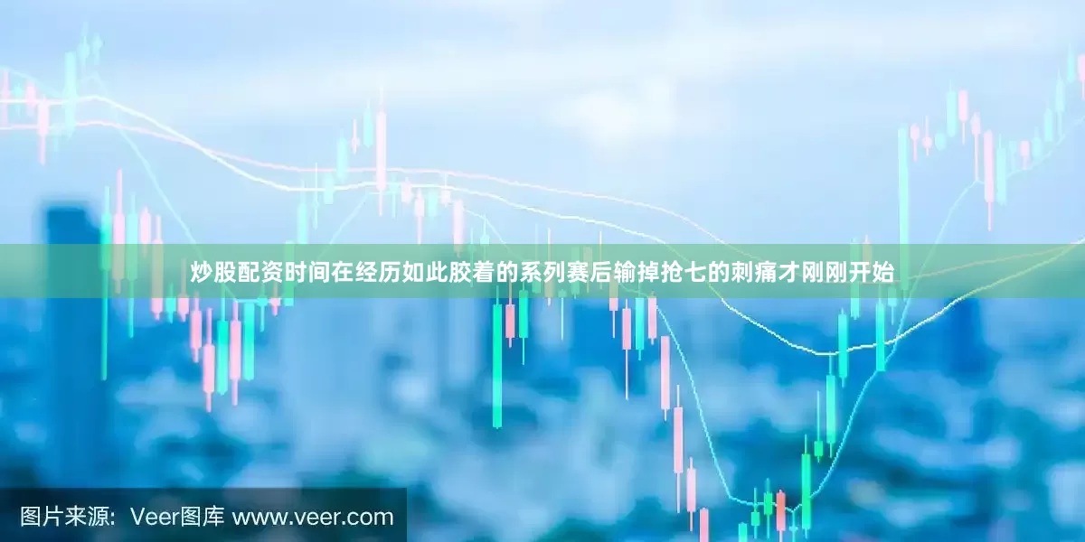 炒股配资时间在经历如此胶着的系列赛后输掉抢七的刺痛才刚刚开始