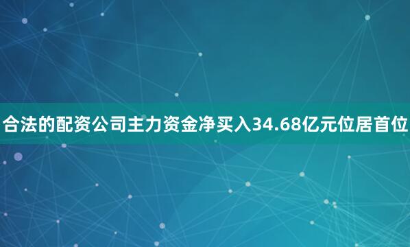 合法的配资公司主力资金净买入34.68亿元位居首位