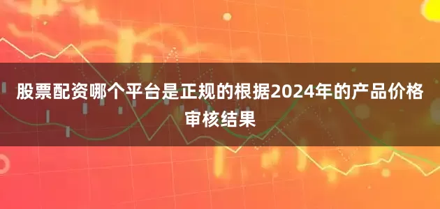 股票配资哪个平台是正规的根据2024年的产品价格审核结果