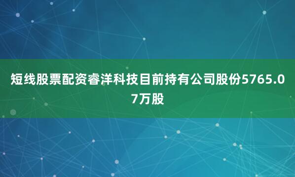 短线股票配资睿洋科技目前持有公司股份5765.07万股