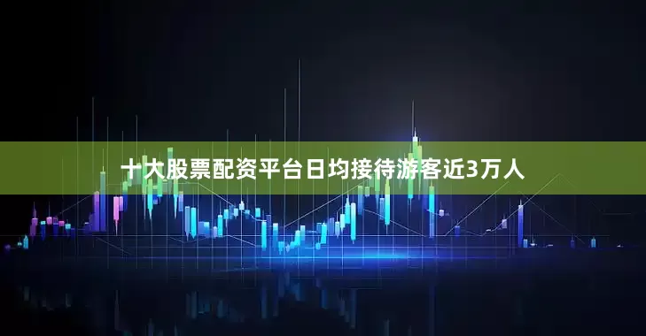 十大股票配资平台日均接待游客近3万人