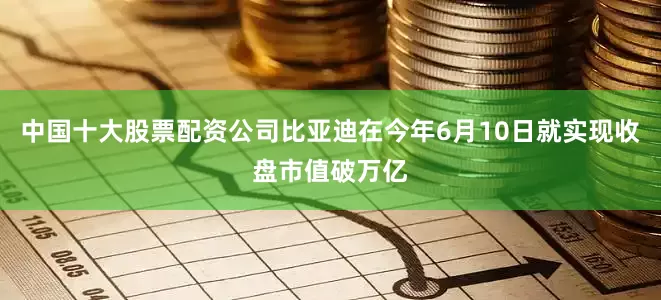 中国十大股票配资公司比亚迪在今年6月10日就实现收盘市值破万亿