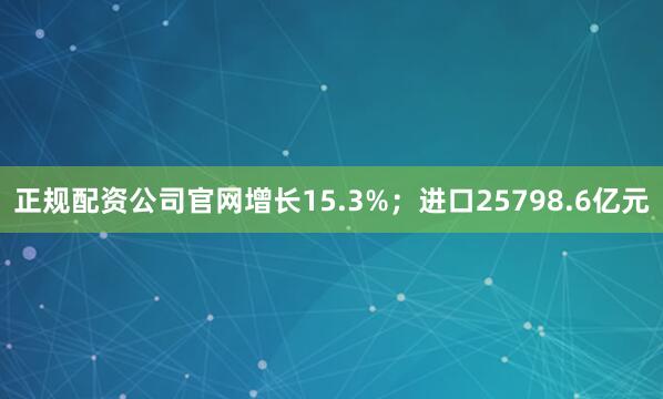 正规配资公司官网增长15.3%；进口25798.6亿元