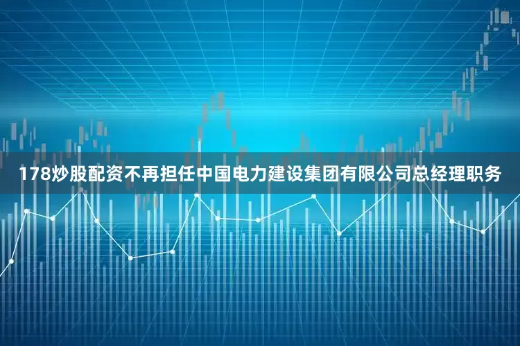 178炒股配资不再担任中国电力建设集团有限公司总经理职务