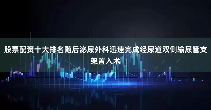 股票配资十大排名随后泌尿外科迅速完成经尿道双侧输尿管支架置入术