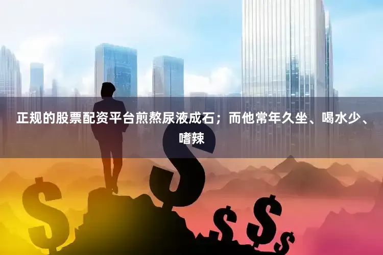 正规的股票配资平台煎熬尿液成石；而他常年久坐、喝水少、嗜辣